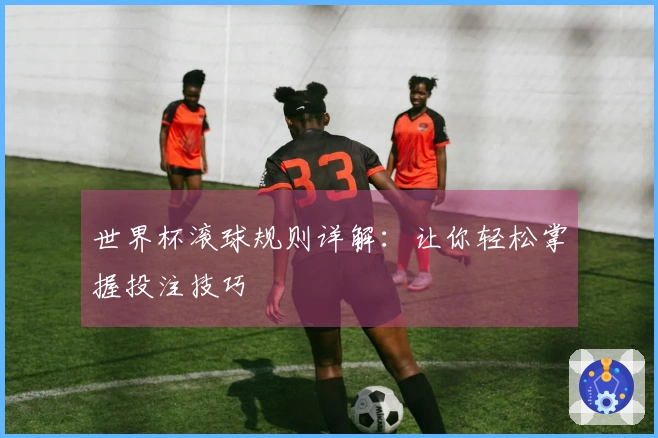世界杯滚球规则详解：让你轻松掌握投注技巧