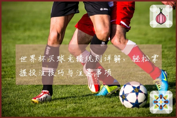 世界杯买球竞猜规则详解，轻松掌握投注技巧与注意事项