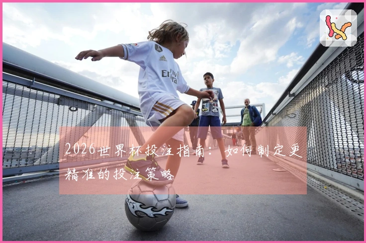 2026世界杯投注指南:如何制定更精准的投注策略