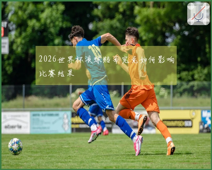 2026世界杯滚球赔率究竟如何影响比赛结果