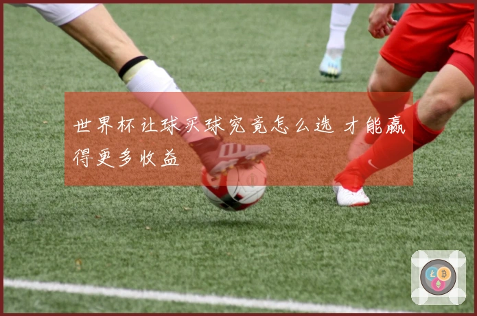 世界杯让球买球究竟怎么选 才能赢得更多收益