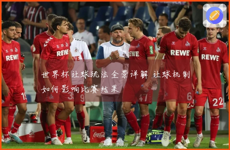 世界杯让球玩法全景详解 让球机制如何影响比赛结果