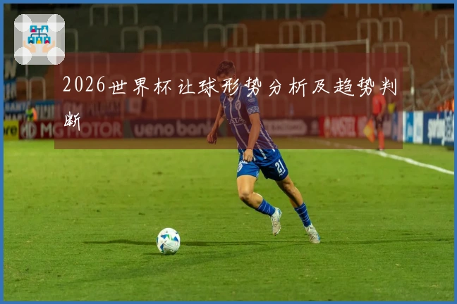 2026世界杯让球形势分析及趋势判断