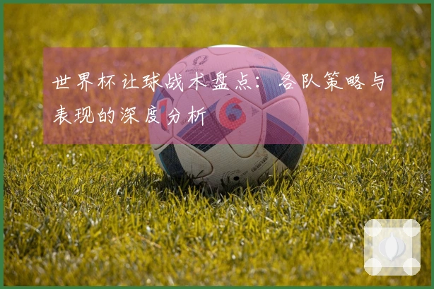 世界杯让球战术盘点：各队策略与表现的深度分析